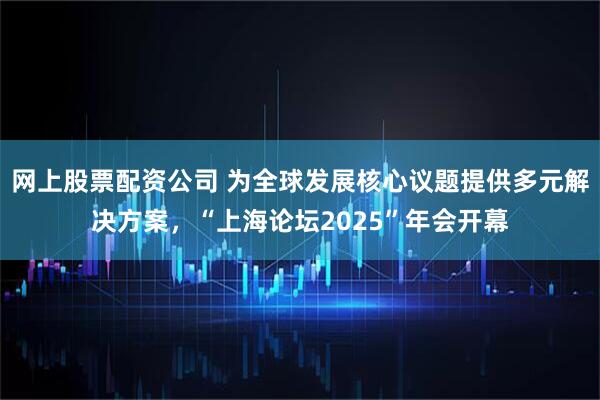 网上股票配资公司 为全球发展核心议题提供多元解决方案，“上海论坛2025”年会开幕