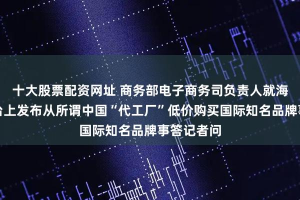 十大股票配资网址 商务部电子商务司负责人就海外社交平台上发布从所谓中国“代工厂”低价购买国际知名品牌事答记者问