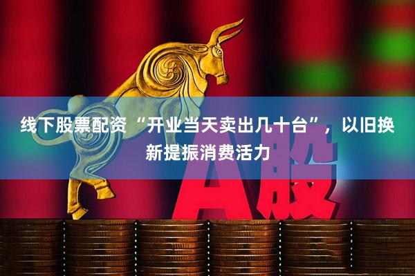 线下股票配资 “开业当天卖出几十台”，以旧换新提振消费活力