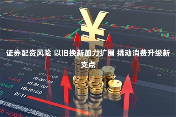证券配资风险 以旧换新加力扩围 撬动消费升级新支点