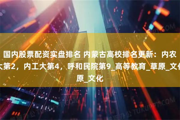 国内股票配资实盘排名 内蒙古高校排名更新：内农大第2，内工大第4，呼和民院第9_高等教育_草原_文化