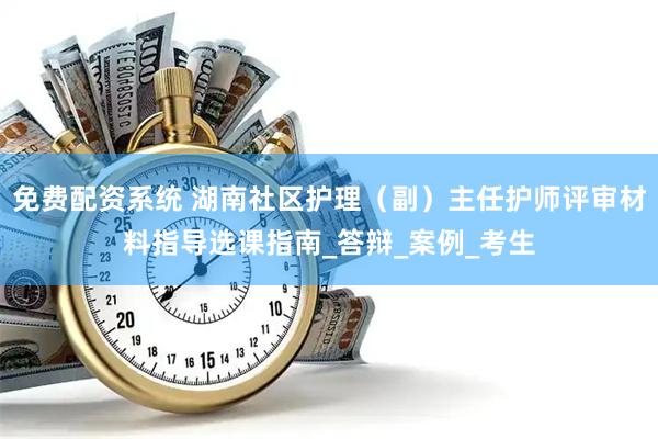 免费配资系统 湖南社区护理（副）主任护师评审材料指导选课指南_答辩_案例_考生