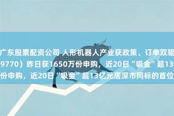 广东股票配资公司 人形机器人产业获政策、订单双驱动！机器人ETF（159770）昨日获1650万份申购，近20日“吸金”超13亿元居深市同标的首位