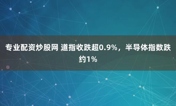 专业配资炒股网 道指收跌超0.9%，半导体指数跌约1%